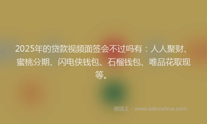 2025年的贷款视频面签会不过吗有：人人聚财、蜜桃分期、闪电侠钱包、石榴钱包、唯品花取现等。