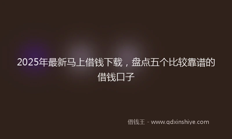 2025年最新马上借钱下载，盘点五个比较靠谱的借钱口子