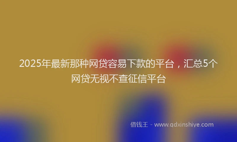 2025年最新那种网贷容易下款的平台，汇总5个网贷无视不查征信平台