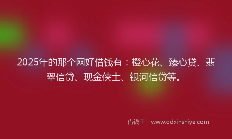 2025年的那个网好借钱有：橙心花、臻心贷、翡翠信贷、现金侠士、银河信贷等。