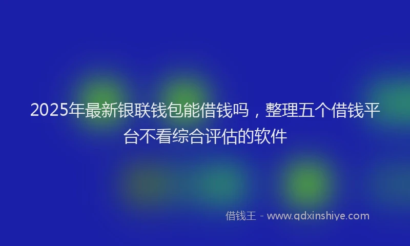 2025年最新银联钱包能借钱吗，整理五个借钱平台不看综合评估的软件