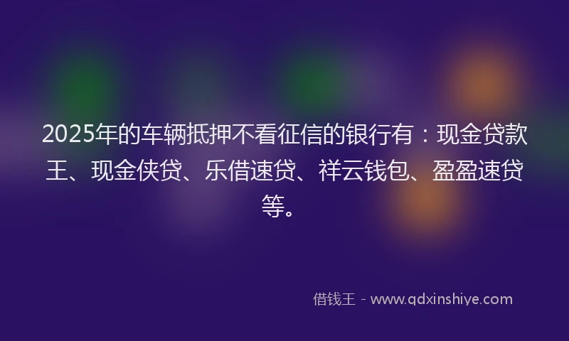 2025年的车辆抵押不看征信的银行有：现金贷款王、现金侠贷、乐借速贷、祥云钱包、盈盈速贷等。