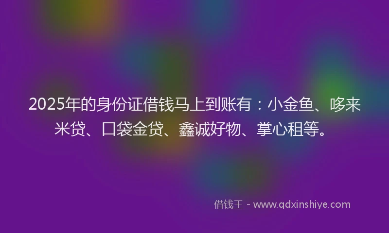 2025年的身份证借钱马上到账有：小金鱼、哆来米贷、口袋金贷、鑫诚好物、掌心租等。