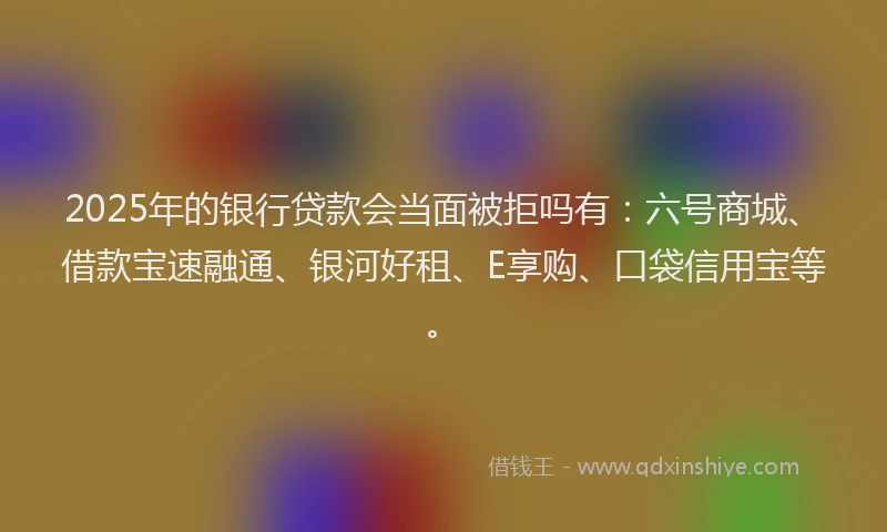 2025年的银行贷款会当面被拒吗有：六号商城、借款宝速融通、银河好租、E享购、口袋信用宝等。