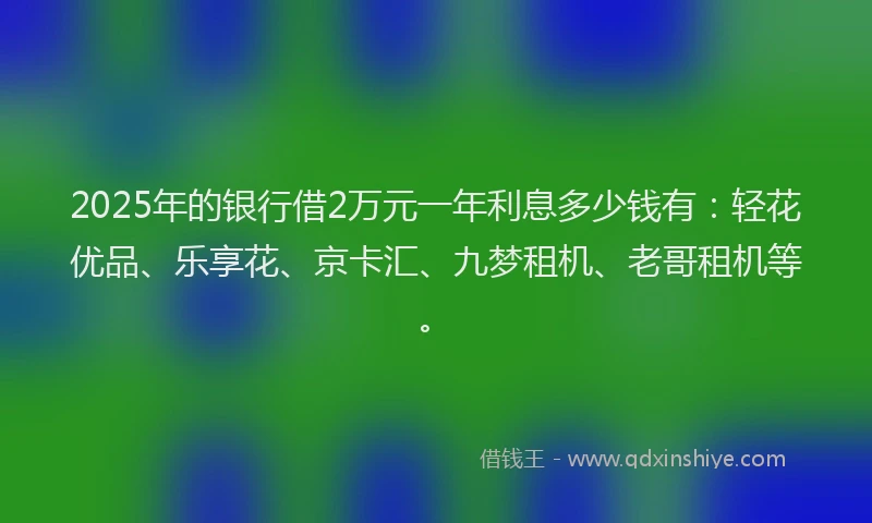 2025年的银行借2万元一年利息多少钱有：轻花优品、乐享花、京卡汇、九梦租机、老哥租机等。