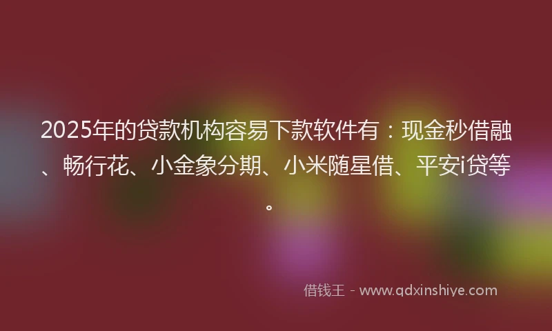 2025年的贷款机构容易下款软件有：现金秒借融、畅行花、小金象分期、小米随星借、平安i贷等。