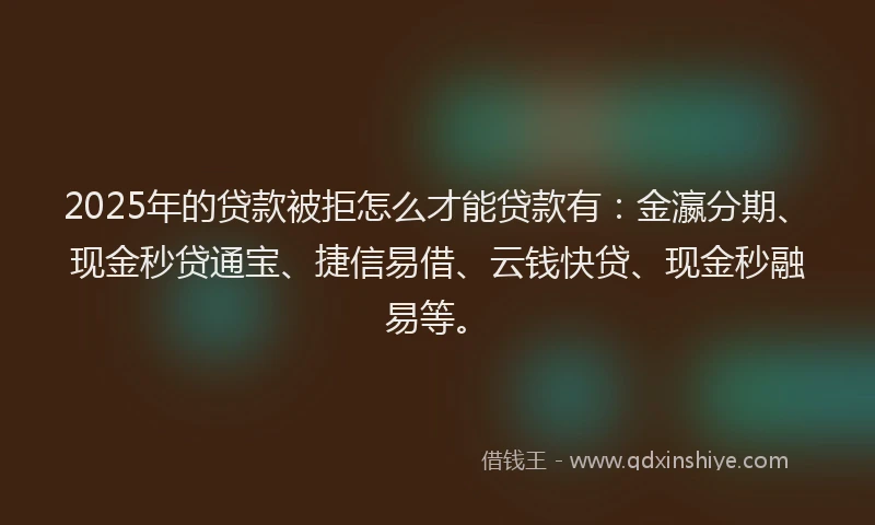 2025年的贷款被拒怎么才能贷款有：金瀛分期、现金秒贷通宝、捷信易借、云钱快贷、现金秒融易等。