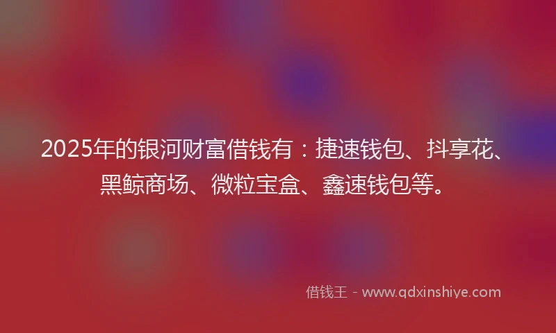 2025年的银河财富借钱有：捷速钱包、抖享花、黑鲸商场、微粒宝盒、鑫速钱包等。