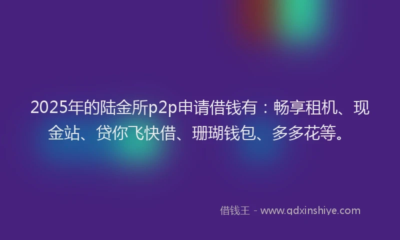 2025年的陆金所p2p申请借钱有：畅享租机、现金站、贷你飞快借、珊瑚钱包、多多花等。