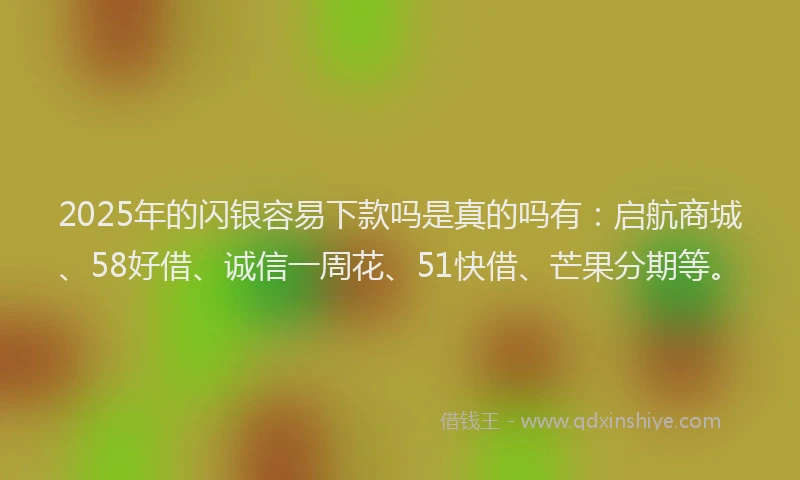 2025年的闪银容易下款吗是真的吗有：启航商城、58好借、诚信一周花、51快借、芒果分期等。