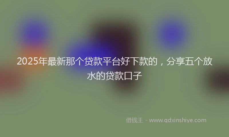 2025年最新那个贷款平台好下款的，分享五个放水的贷款口子