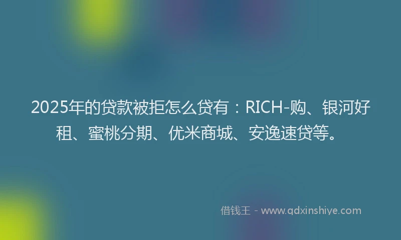 2025年的贷款被拒怎么贷有：RICH-购、银河好租、蜜桃分期、优米商城、安逸速贷等。