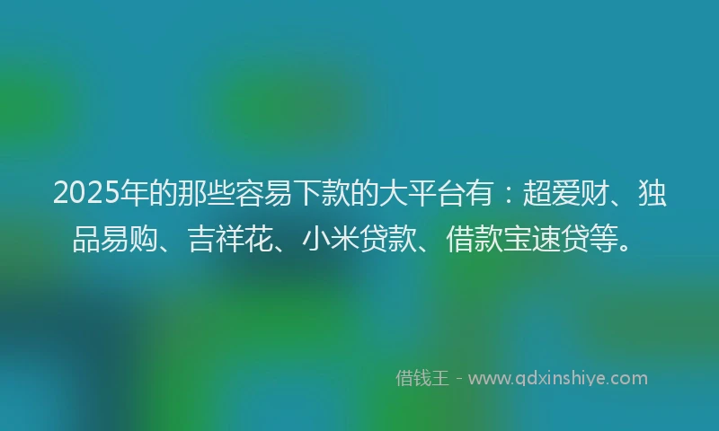 2025年的那些容易下款的大平台有：超爱财、独品易购、吉祥花、小米贷款、借款宝速贷等。