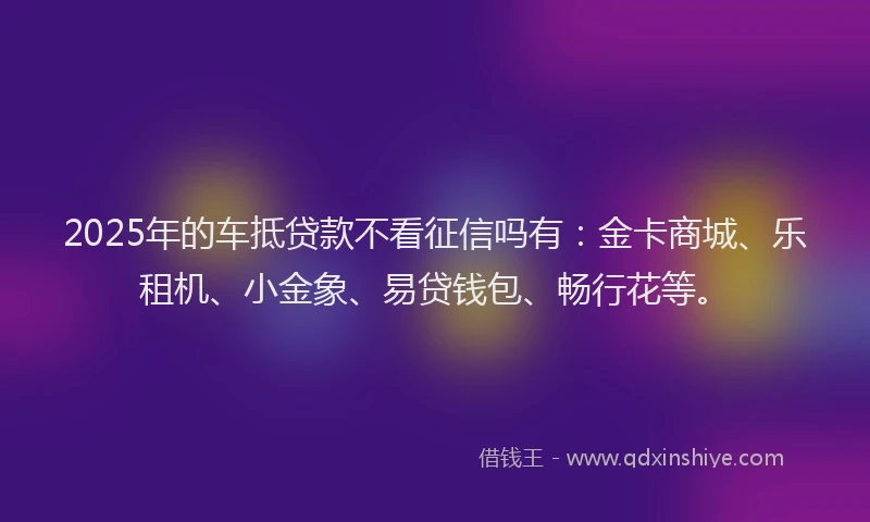2025年的车抵贷款不看征信吗有：金卡商城、乐租机、小金象、易贷钱包、畅行花等。