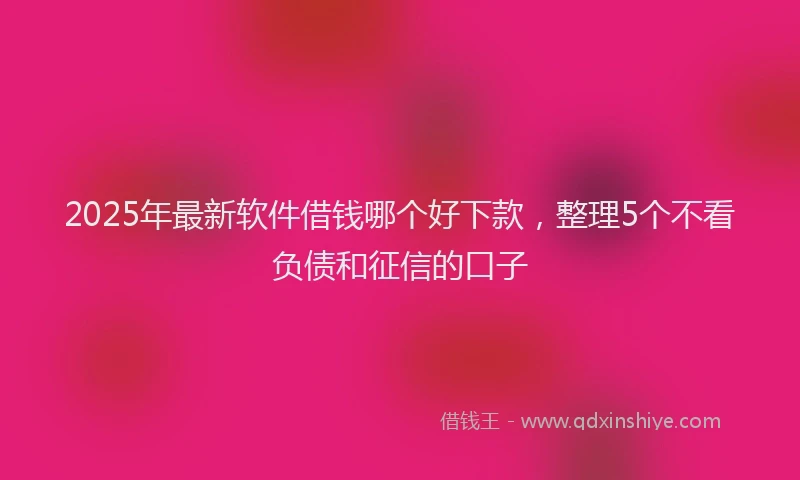 2025年最新软件借钱哪个好下款，整理5个不看负债和征信的口子