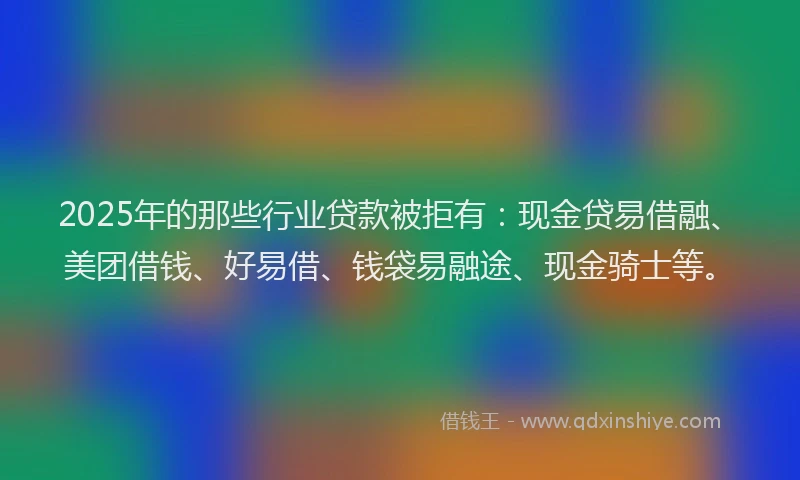 2025年的那些行业贷款被拒有：现金贷易借融、美团借钱、好易借、钱袋易融途、现金骑士等。
