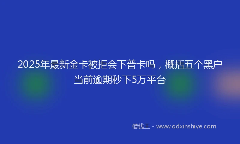 2025年最新金卡被拒会下普卡吗，概括五个黑户当前逾期秒下5万平台