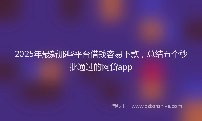 2025年最新那些平台借钱容易下款，总结五个秒批通过的网贷app