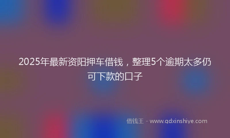 2025年最新资阳押车借钱，整理5个逾期太多仍可下款的口子