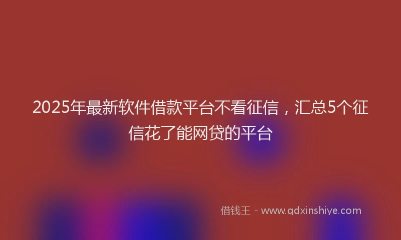 2025年最新软件借款平台不看征信，汇总5个征信花了能网贷的平台