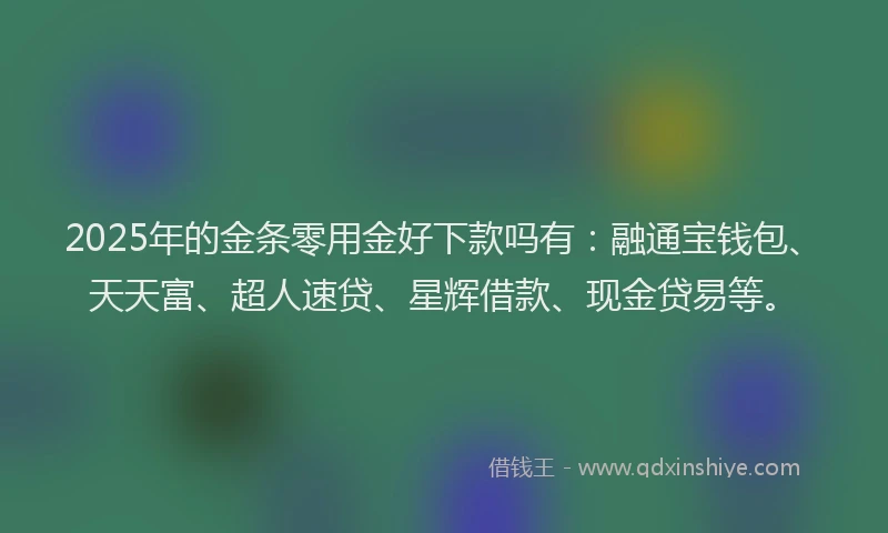 2025年的金条零用金好下款吗有：融通宝钱包、天天富、超人速贷、星辉借款、现金贷易等。