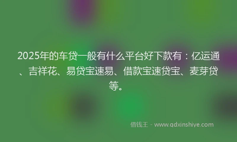2025年的车贷一般有什么平台好下款有：亿运通、吉祥花、易贷宝速易、借款宝速贷宝、麦芽贷等。