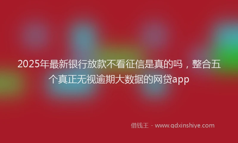 2025年最新银行放款不看征信是真的吗，整合五个真正无视逾期大数据的网贷app