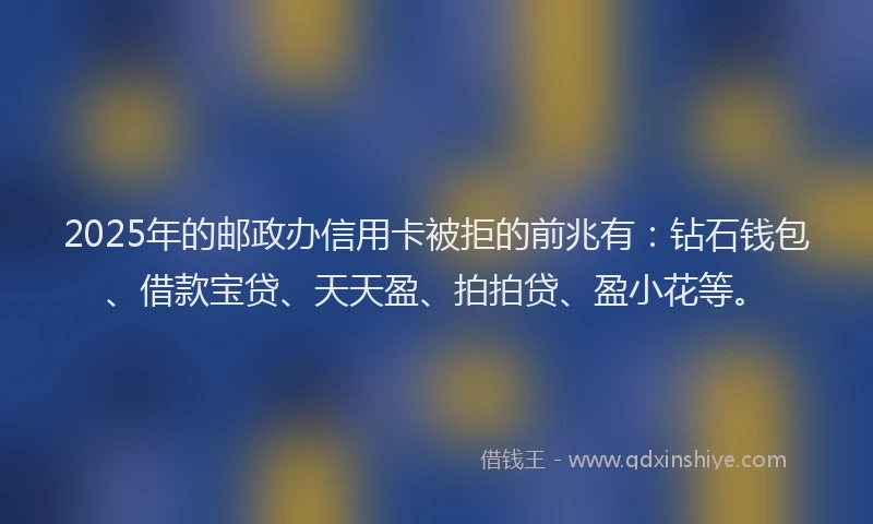 2025年的邮政办信用卡被拒的前兆有：钻石钱包、借款宝贷、天天盈、拍拍贷、盈小花等。