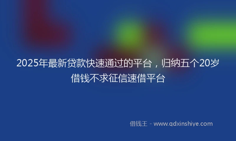 2025年最新贷款快速通过的平台，归纳五个20岁借钱不求征信速借平台