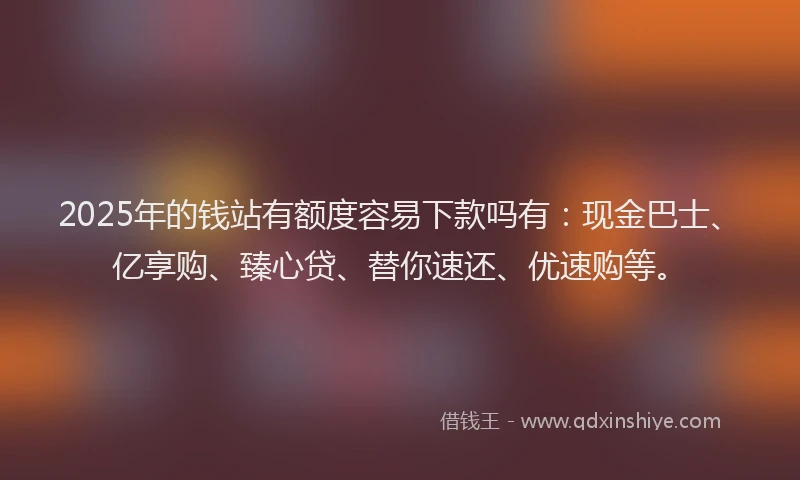 2025年的钱站有额度容易下款吗有：现金巴士、亿享购、臻心贷、替你速还、优速购等。