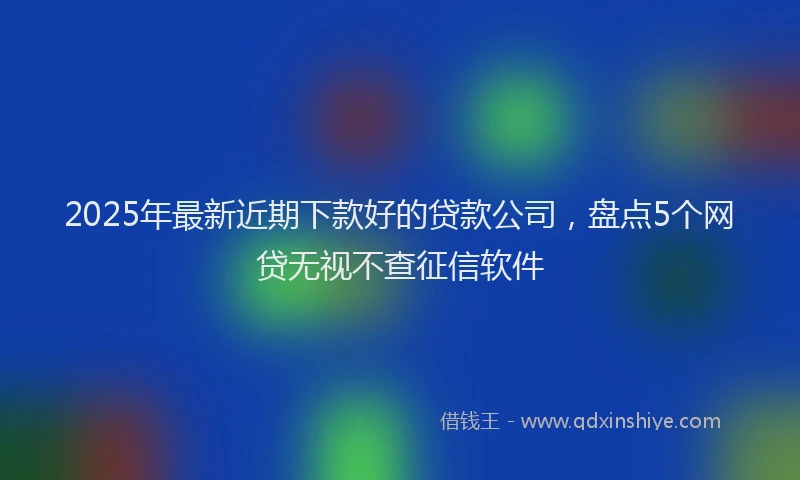 2025年最新近期下款好的贷款公司，盘点5个网贷无视不查征信软件
