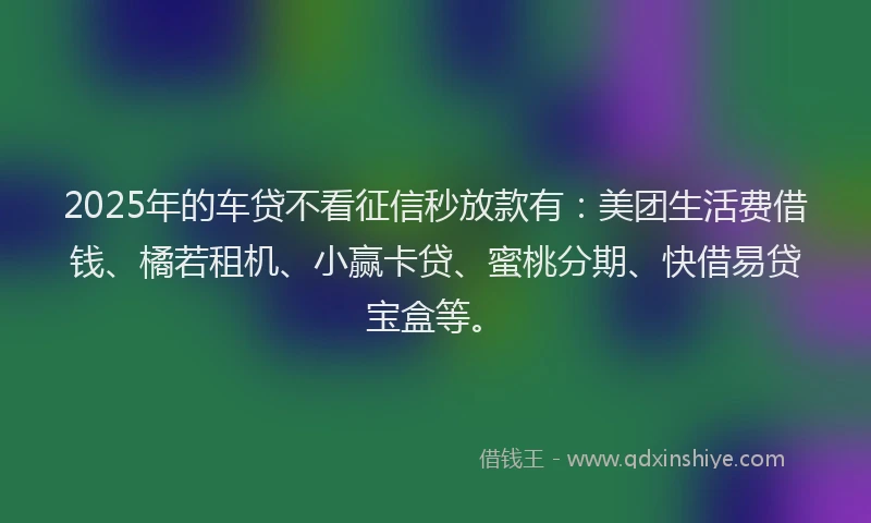 2025年的车贷不看征信秒放款有：美团生活费借钱、橘若租机、小赢卡贷、蜜桃分期、快借易贷宝盒等。