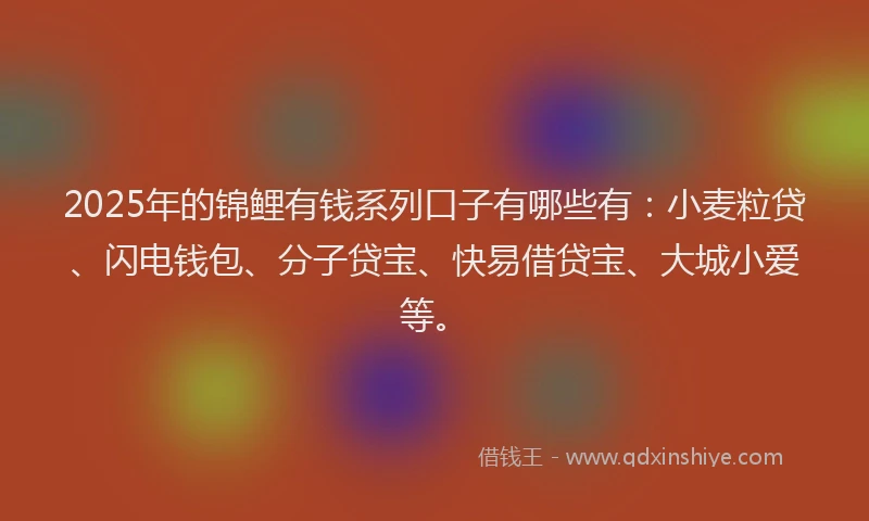 2025年的锦鲤有钱系列口子有哪些有：小麦粒贷、闪电钱包、分子贷宝、快易借贷宝、大城小爱等。