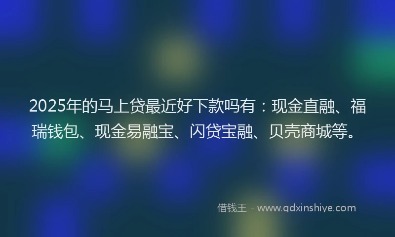 2025年的马上贷最近好下款吗有：现金直融、福瑞钱包、现金易融宝、闪贷宝融、贝壳商城等。