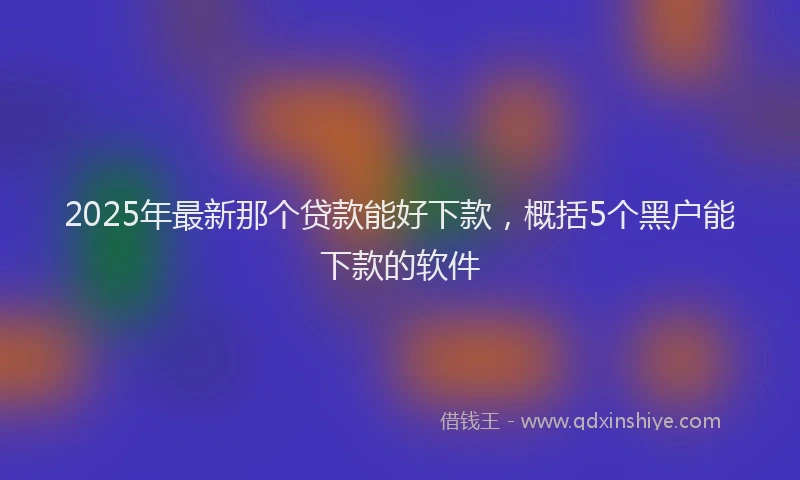 2025年最新那个贷款能好下款，概括5个黑户能下款的软件