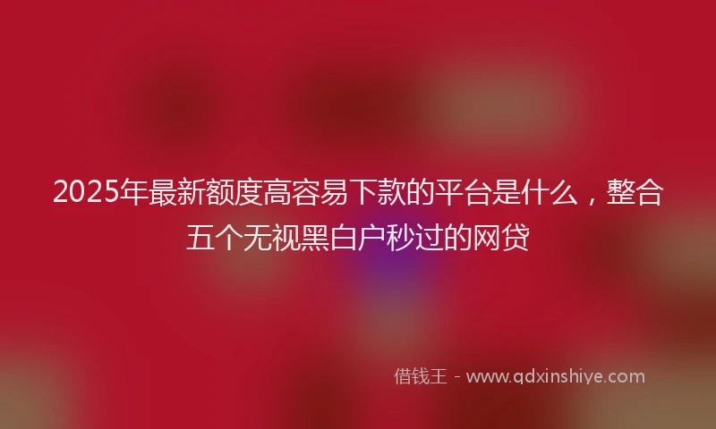 2025年最新额度高容易下款的平台是什么，整合五个无视黑白户秒过的网贷