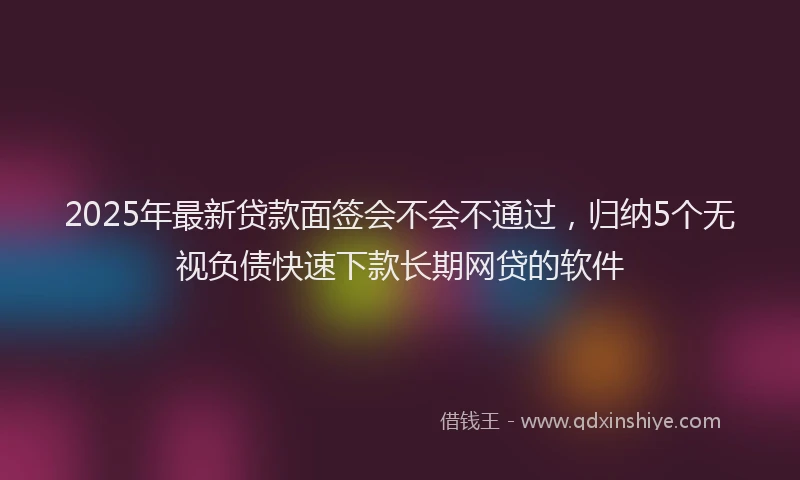 2025年最新贷款面签会不会不通过,归纳5个无视负债快速下款长期网贷的软件