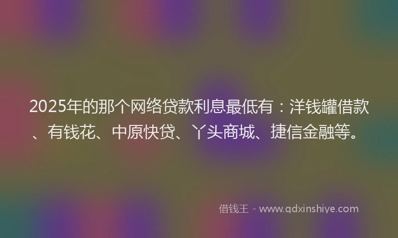 2025年的那个网络贷款利息最低有：洋钱罐借款、有钱花、中原快贷、丫头商城、捷信金融等。