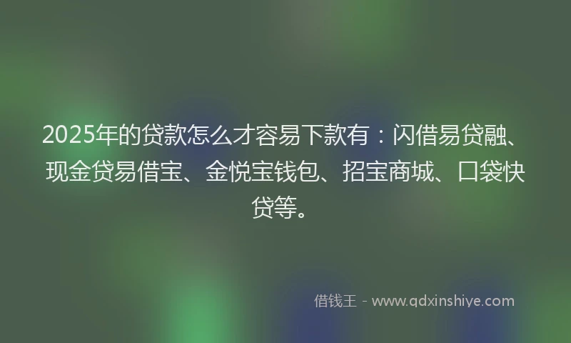 2025年的贷款怎么才容易下款有：闪借易贷融、现金贷易借宝、金悦宝钱包、招宝商城、口袋快贷等。