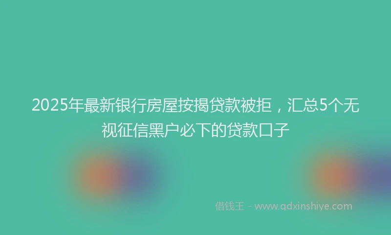 2025年最新银行房屋按揭贷款被拒，汇总5个无视征信黑户必下的贷款口子