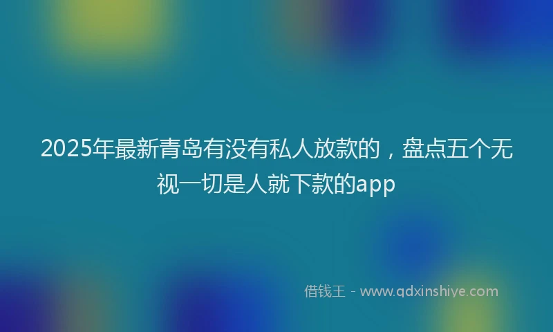 2025年最新青岛有没有私人放款的，盘点五个无视一切是人就下款的app