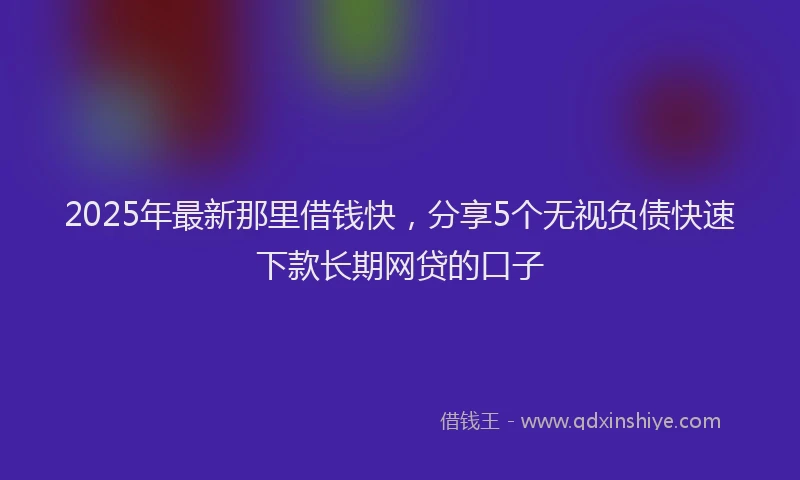 2025年最新那里借钱快，分享5个无视负债快速下款长期网贷的口子