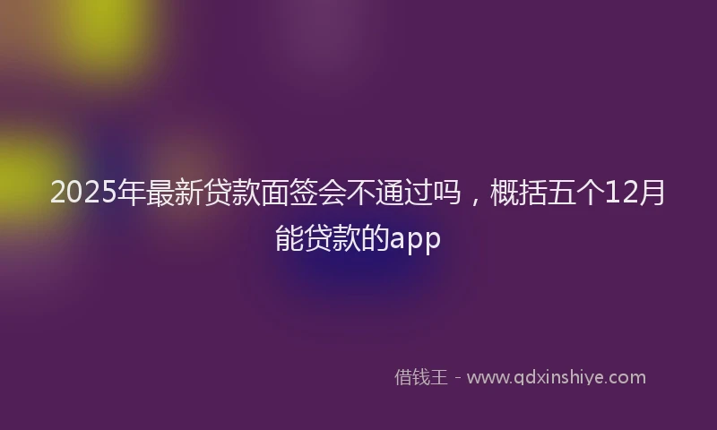 2025年最新贷款面签会不通过吗，概括五个12月能贷款的app