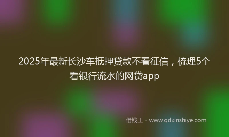 2025年最新长沙车抵押贷款不看征信，梳理5个看银行流水的网贷app