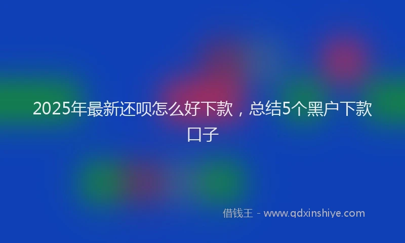 2025年最新还呗怎么好下款，总结5个黑户下款口子