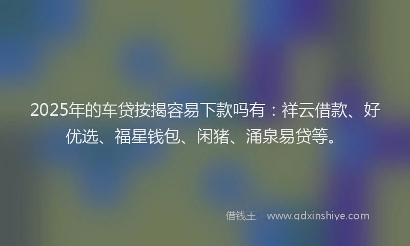 2025年的车贷按揭容易下款吗有：祥云借款、好优选、福星钱包、闲猪、涌泉易贷等。