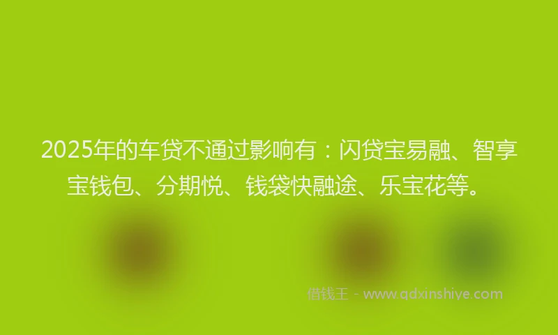 2025年的车贷不通过影响有：闪贷宝易融、智享宝钱包、分期悦、钱袋快融途、乐宝花等。