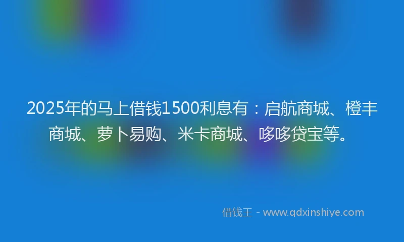 2025年的马上借钱1500利息有：启航商城、橙丰商城、萝卜易购、米卡商城、哆哆贷宝等。