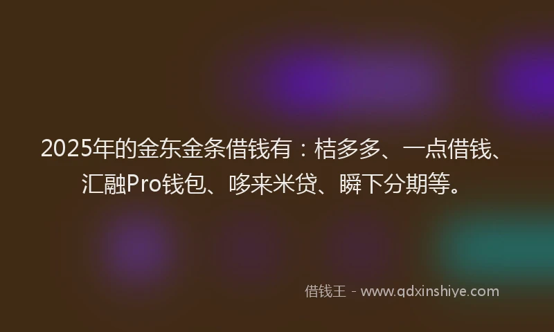 2025年的金东金条借钱有：桔多多、一点借钱、汇融Pro钱包、哆来米贷、瞬下分期等。