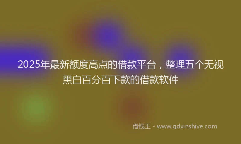 2025年最新额度高点的借款平台，整理五个无视黑白百分百下款的借款软件